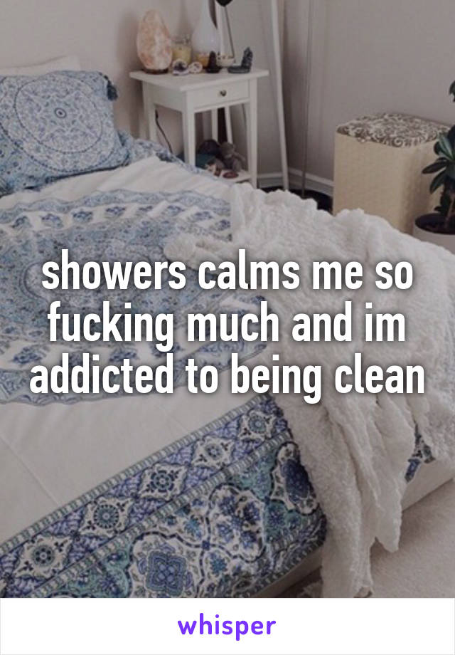 showers calms me so fucking much and im addicted to being clean