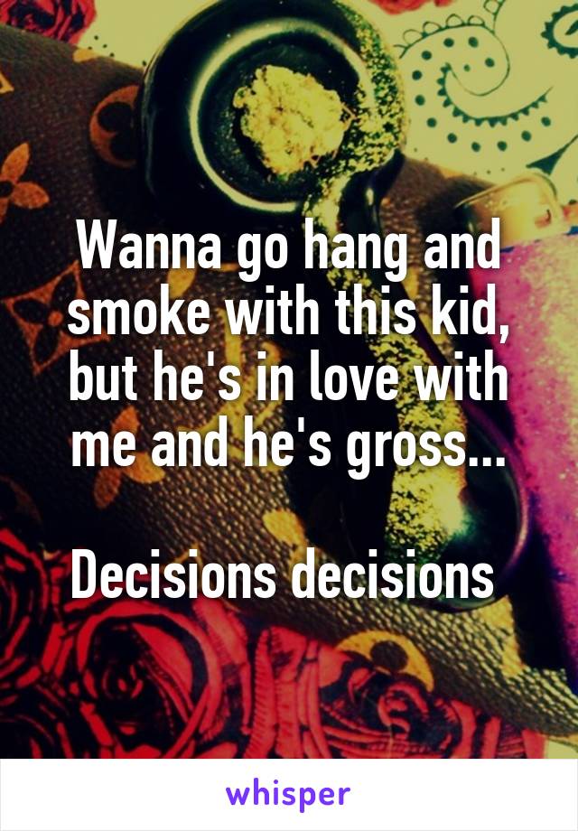 Wanna go hang and smoke with this kid, but he's in love with me and he's gross...

Decisions decisions 