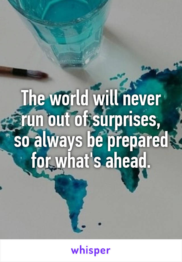 The world will never run out of surprises, so always be prepared for what's ahead.