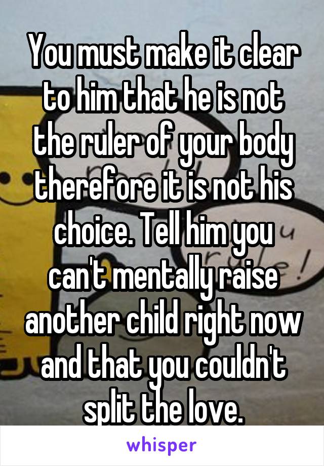 You must make it clear to him that he is not the ruler of your body therefore it is not his choice. Tell him you can't mentally raise another child right now and that you couldn't split the love.