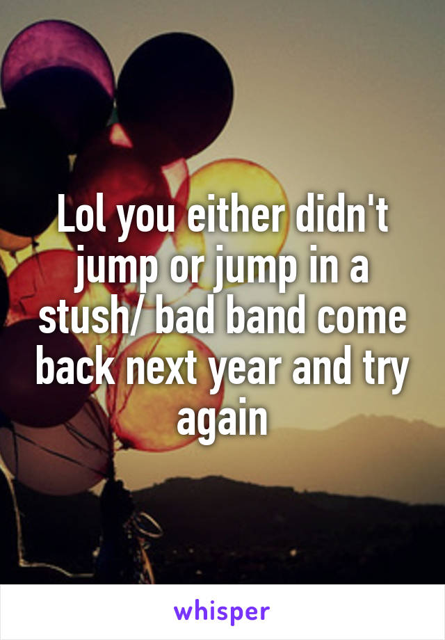 Lol you either didn't jump or jump in a stush/ bad band come back next year and try again