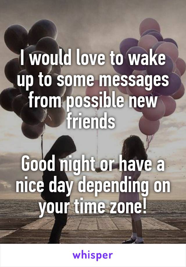 I would love to wake up to some messages from possible new friends 

Good night or have a nice day depending on your time zone!