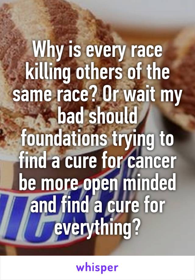 Why is every race killing others of the same race? Or wait my bad should foundations trying to find a cure for cancer be more open minded and find a cure for everything?