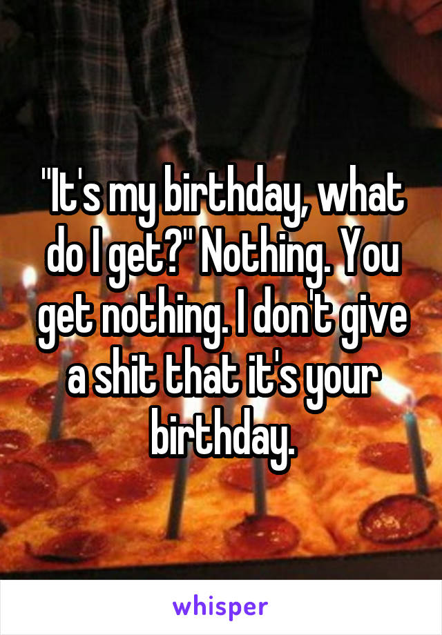 "It's my birthday, what do I get?" Nothing. You get nothing. I don't give a shit that it's your birthday.
