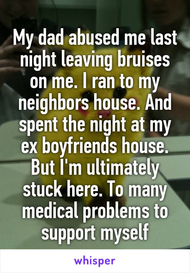 My dad abused me last night leaving bruises on me. I ran to my neighbors house. And spent the night at my ex boyfriends house. But I'm ultimately stuck here. To many medical problems to support myself