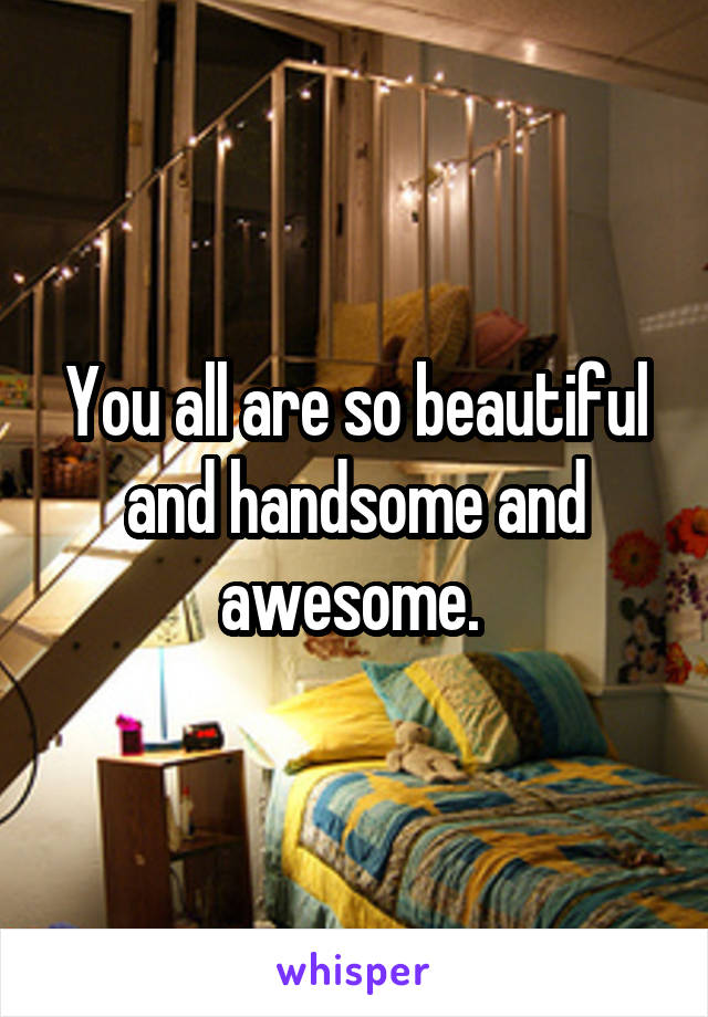 You all are so beautiful and handsome and awesome. 
