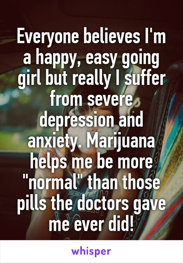 Everyone believes I'm a happy, easy going girl but really I suffer from severe depression and anxiety. Marijuana helps me be more "normal" than those pills the doctors gave me ever did!
