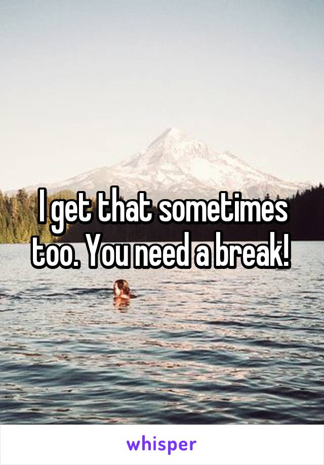 I get that sometimes too. You need a break! 