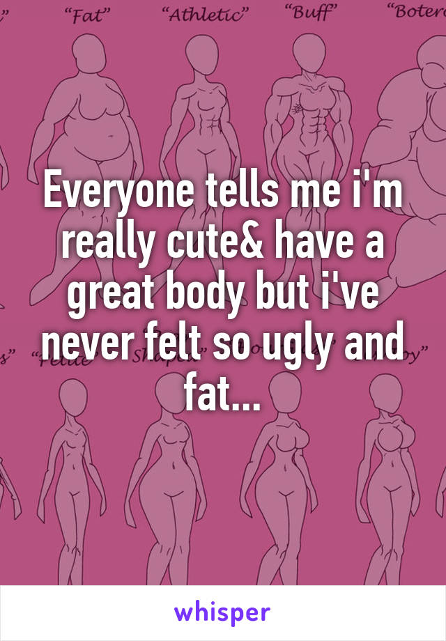 Everyone tells me i'm really cute& have a great body but i've never felt so ugly and fat...
