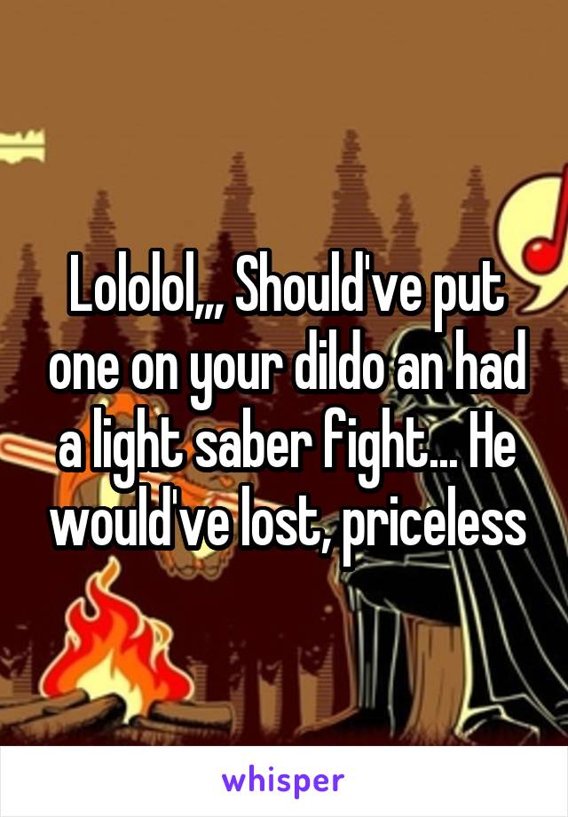 Lololol,,, Should've put one on your dildo an had a light saber fight... He would've lost, priceless