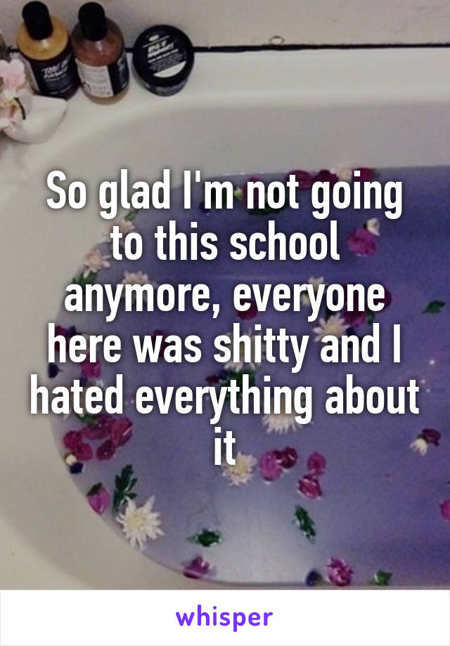 So glad I'm not going to this school anymore, everyone here was shitty and I hated everything about it