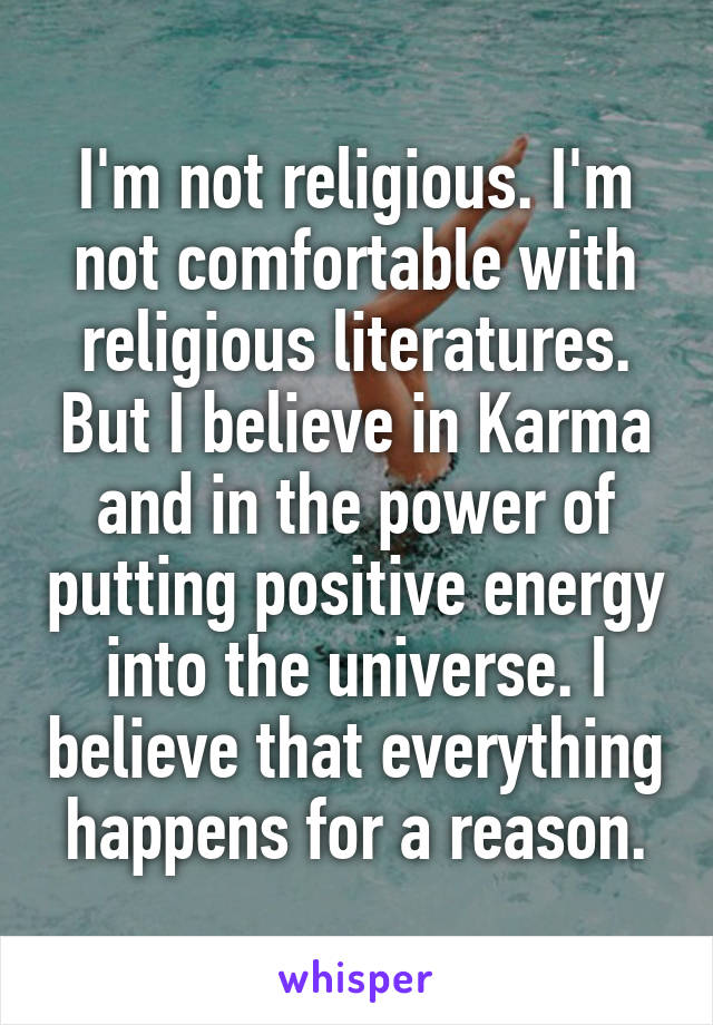 I'm not religious. I'm not comfortable with religious literatures. But I believe in Karma and in the power of putting positive energy into the universe. I believe that everything happens for a reason.
