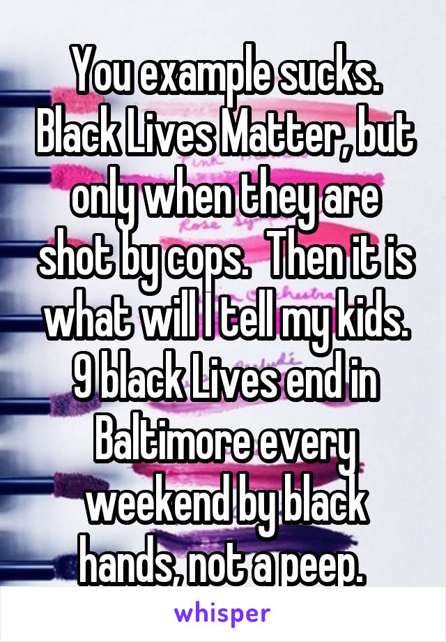 You example sucks. Black Lives Matter, but only when they are shot by cops.  Then it is what will I tell my kids. 9 black Lives end in Baltimore every weekend by black hands, not a peep. 