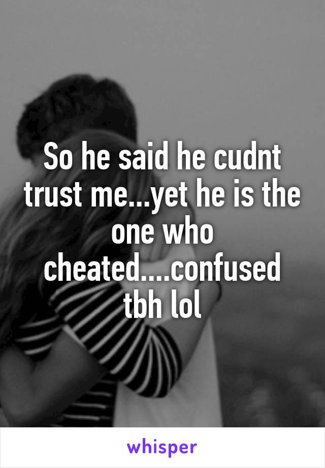 So he said he cudnt trust me...yet he is the one who cheated....confused tbh lol