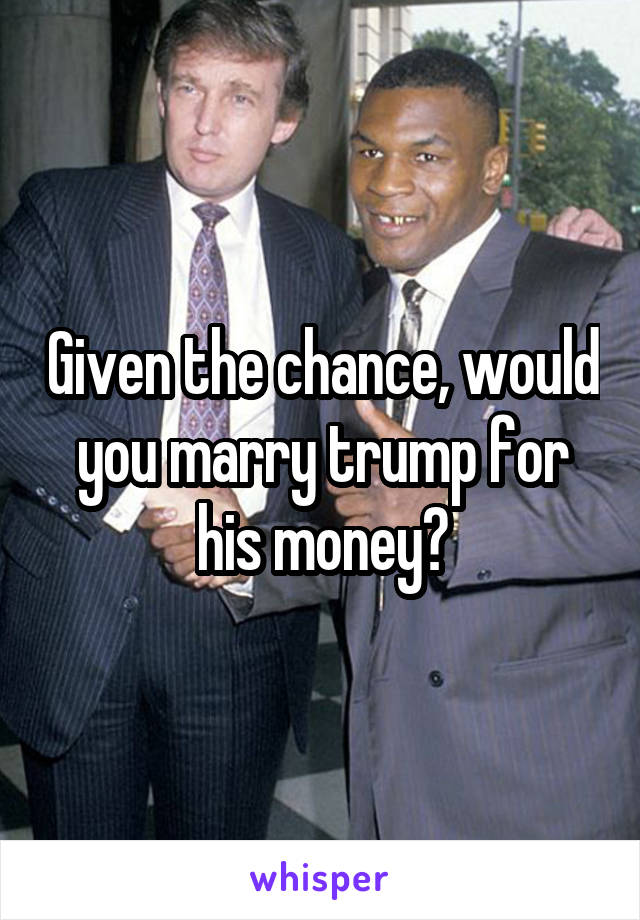 Given the chance, would you marry trump for his money?