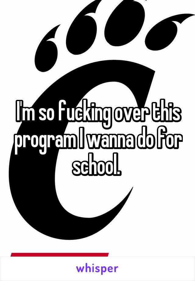 I'm so fucking over this program I wanna do for school. 