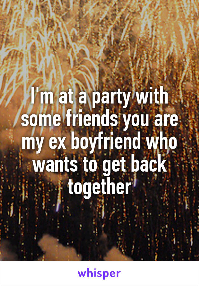 I'm at a party with some friends you are my ex boyfriend who wants to get back together