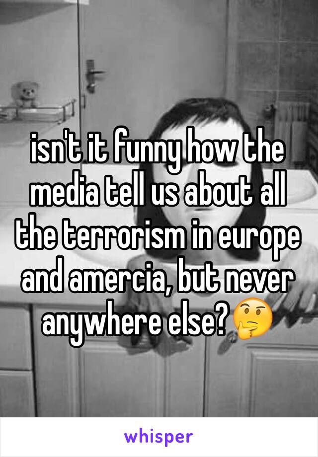 isn't it funny how the media tell us about all the terrorism in europe and amercia, but never anywhere else?🤔