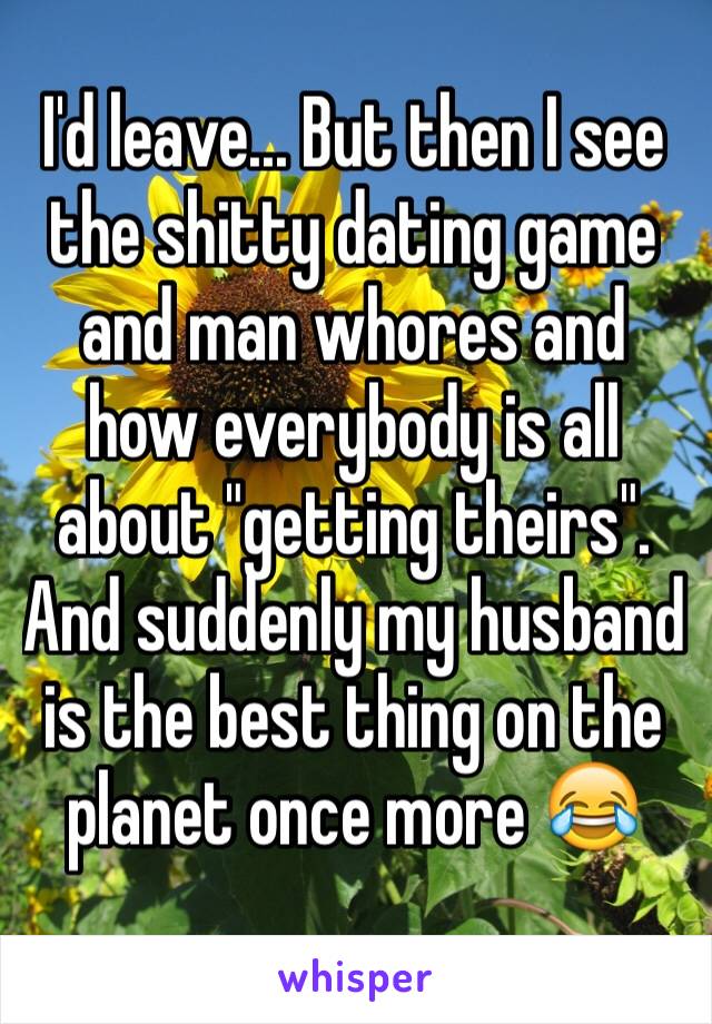 I'd leave... But then I see the shitty dating game and man whores and how everybody is all about "getting theirs". And suddenly my husband is the best thing on the planet once more 😂