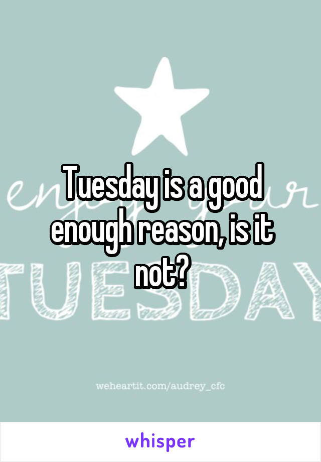 Tuesday is a good enough reason, is it not?