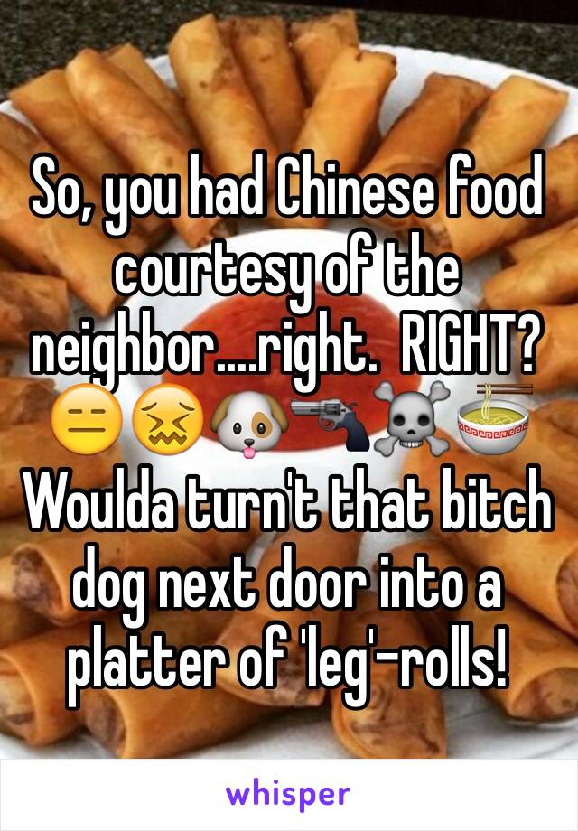 So, you had Chinese food courtesy of the neighbor....right.  RIGHT?
😑😖🐶🔫☠🍜
Woulda turn't that bitch dog next door into a platter of 'leg'-rolls!