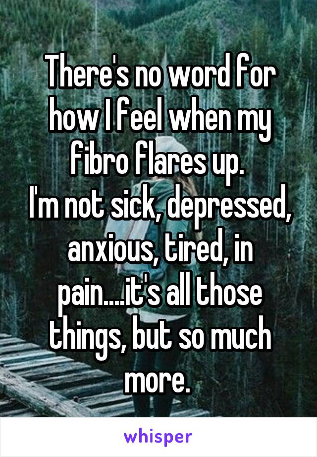 There's no word for how I feel when my fibro flares up. 
I'm not sick, depressed, anxious, tired, in pain....it's all those things, but so much more. 