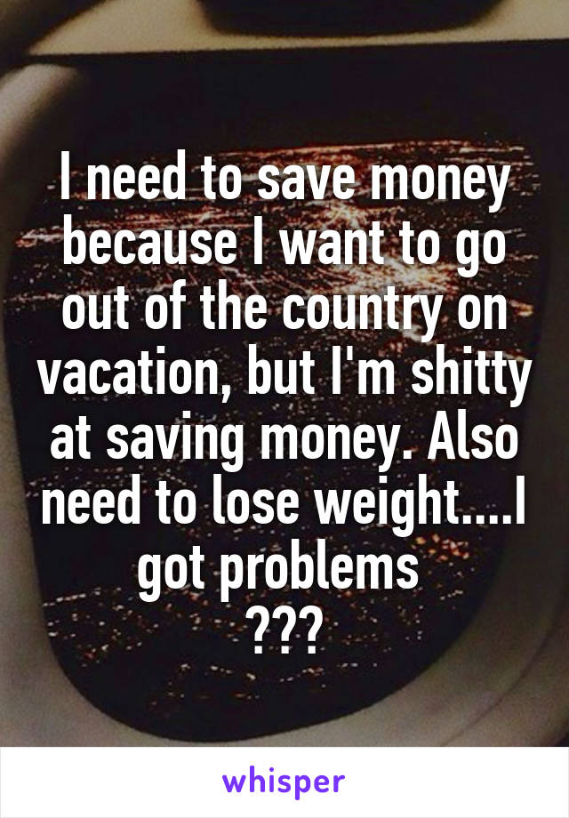 I need to save money because I want to go out of the country on vacation, but I'm shitty at saving money. Also need to lose weight....I got problems 
😫😫😫