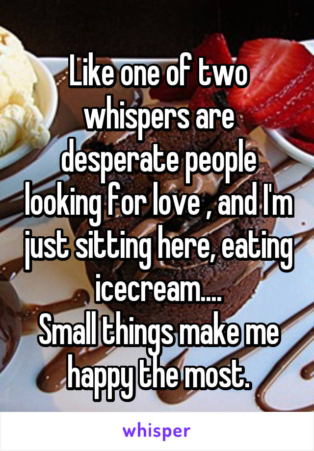 Like one of two whispers are desperate people looking for love , and I'm just sitting here, eating icecream....
Small things make me happy the most.