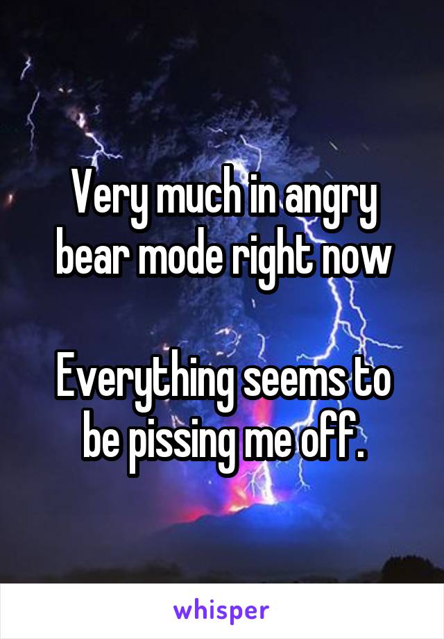 Very much in angry bear mode right now

Everything seems to be pissing me off.