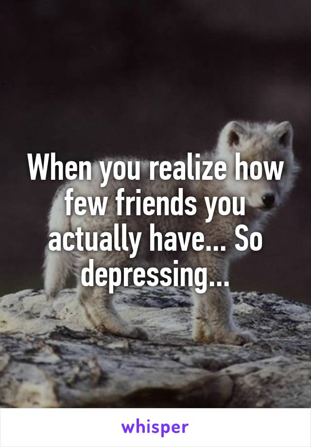 When you realize how few friends you actually have... So depressing...