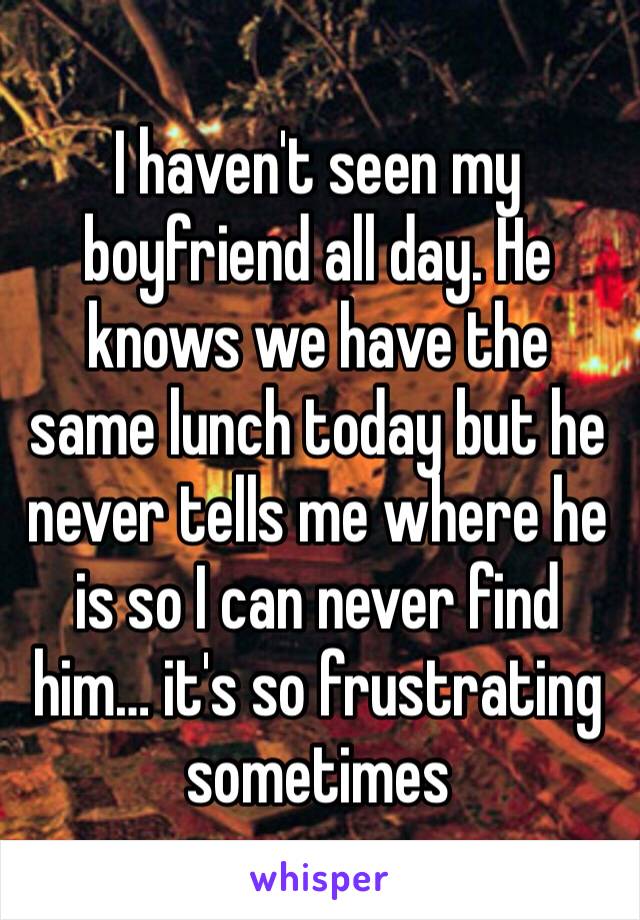 I haven't seen my boyfriend all day. He knows we have the same lunch today but he never tells me where he is so I can never find him… it's so frustrating sometimes 