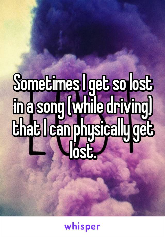 Sometimes I get so lost in a song (while driving) that I can physically get lost.