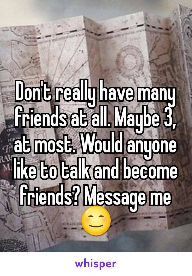Don't really have many friends at all. Maybe 3, at most. Would anyone like to talk and become friends? Message me 😊