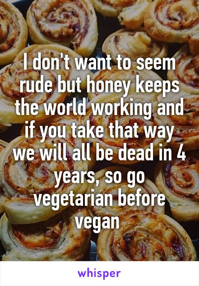 I don't want to seem rude but honey keeps the world working and if you take that way we will all be dead in 4 years, so go vegetarian before vegan 
