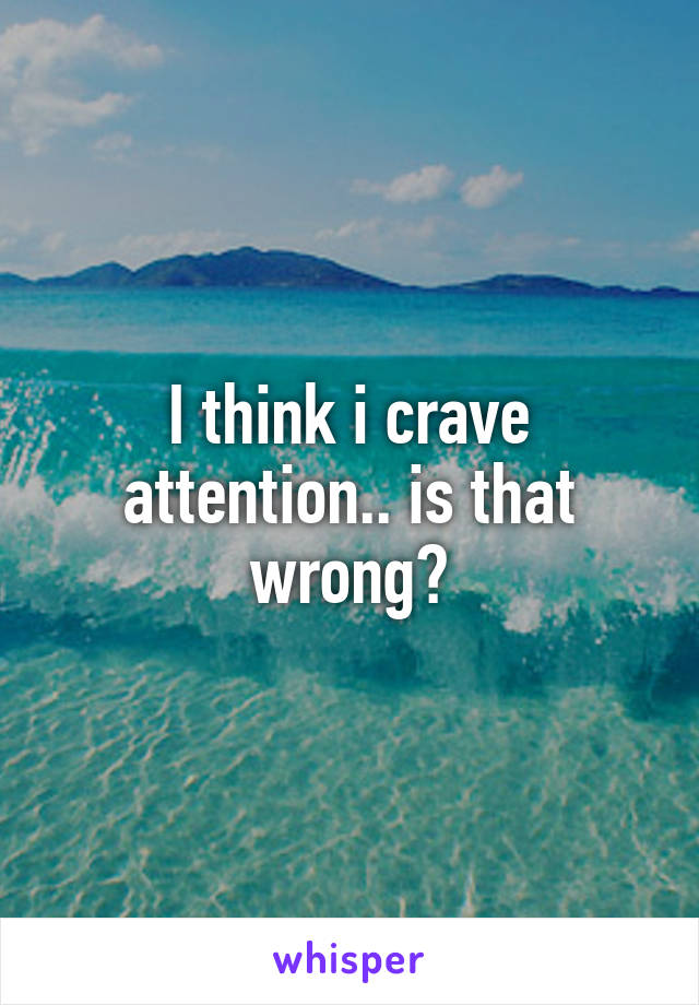 I think i crave attention.. is that wrong?