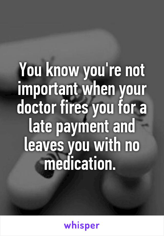 You know you're not important when your doctor fires you for a late payment and leaves you with no medication. 