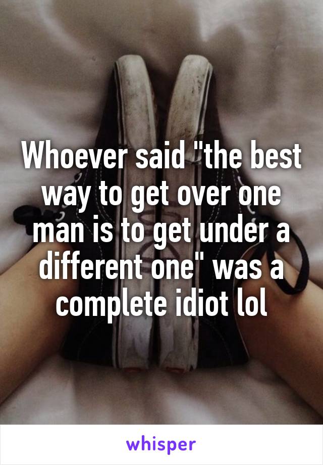 Whoever said "the best way to get over one man is to get under a different one" was a complete idiot lol