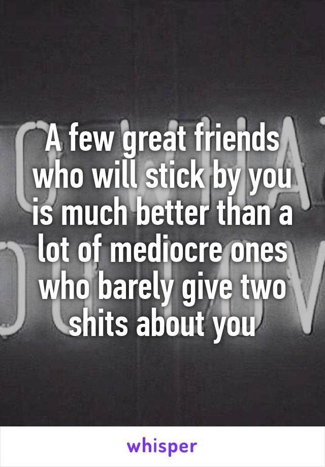 A few great friends who will stick by you is much better than a lot of mediocre ones who barely give two shits about you