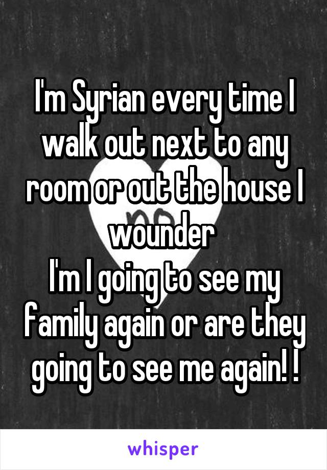 I'm Syrian every time I walk out next to any room or out the house I wounder 
I'm I going to see my family again or are they going to see me again! !