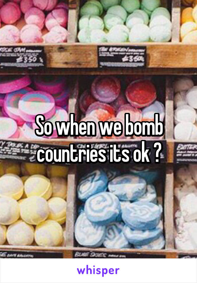 So when we bomb countries its ok ?