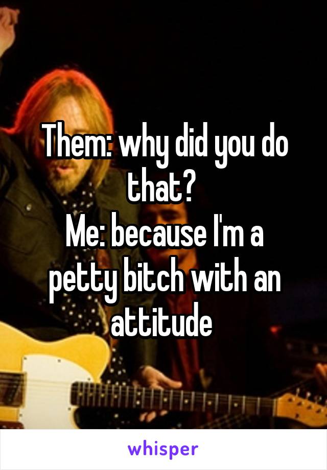 Them: why did you do that? 
Me: because I'm a petty bitch with an attitude 