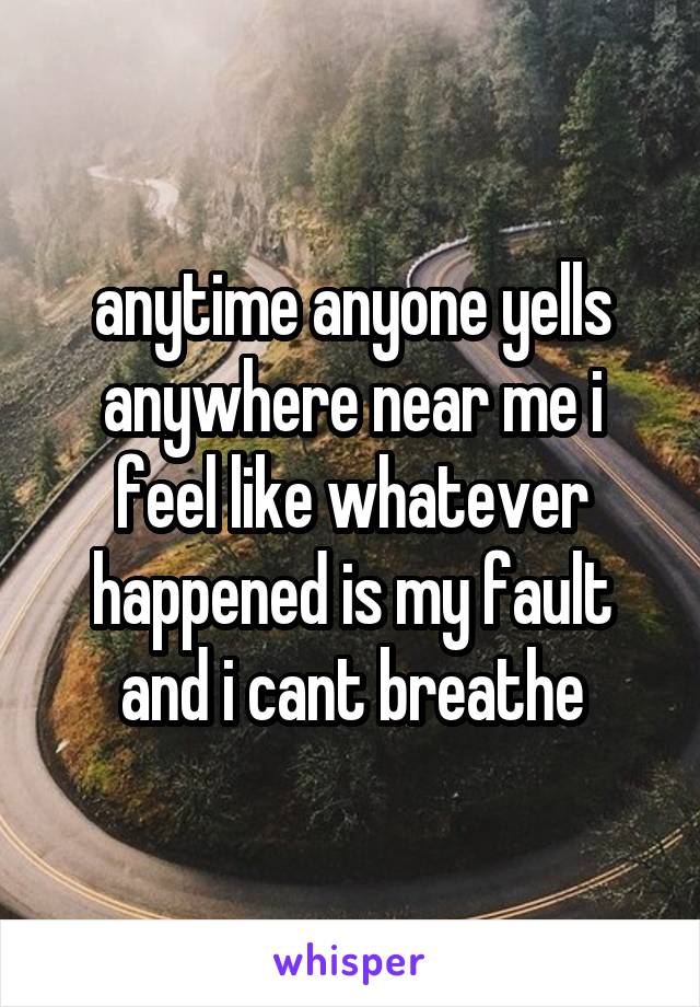 anytime anyone yells anywhere near me i feel like whatever happened is my fault and i cant breathe