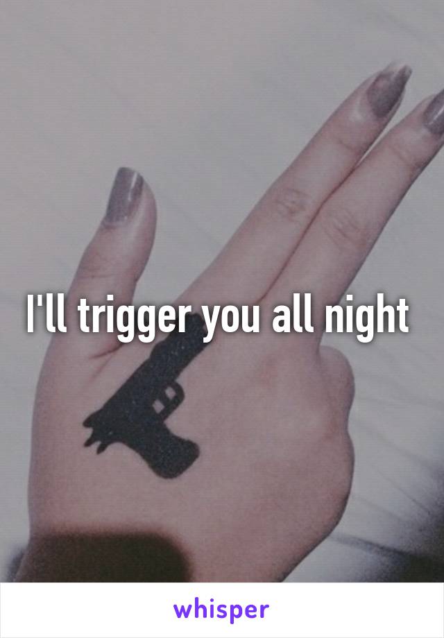 I'll trigger you all night 