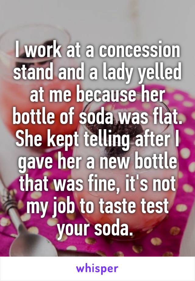 I work at a concession stand and a lady yelled at me because her bottle of soda was flat. She kept telling after I gave her a new bottle that was fine, it's not my job to taste test your soda. 