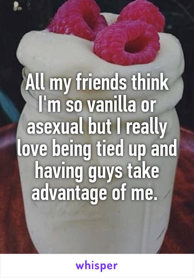 All my friends think I'm so vanilla or asexual but I really love being tied up and having guys take advantage of me. 