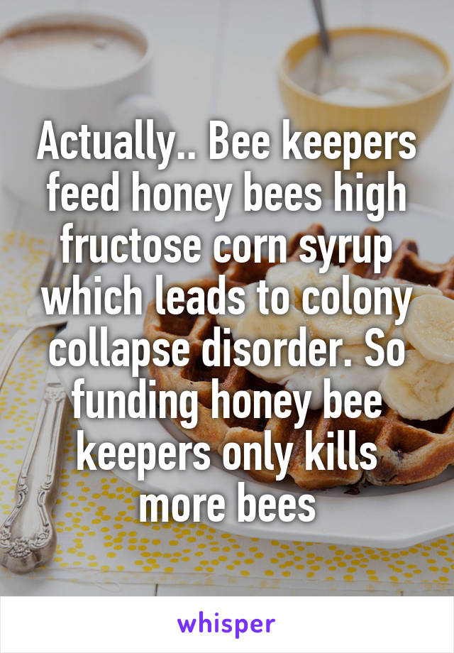 Actually.. Bee keepers feed honey bees high fructose corn syrup which leads to colony collapse disorder. So funding honey bee keepers only kills more bees