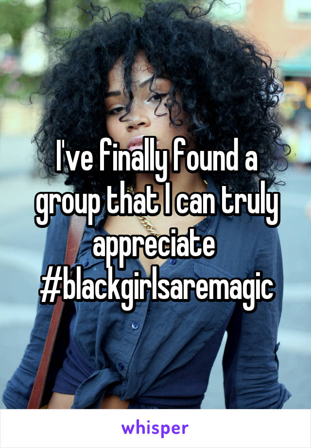 I've finally found a group that I can truly appreciate 
#blackgirlsaremagic