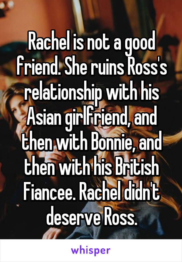 Rachel is not a good friend. She ruins Ross's relationship with his Asian girlfriend, and then with Bonnie, and then with his British Fiancee. Rachel didn't deserve Ross.