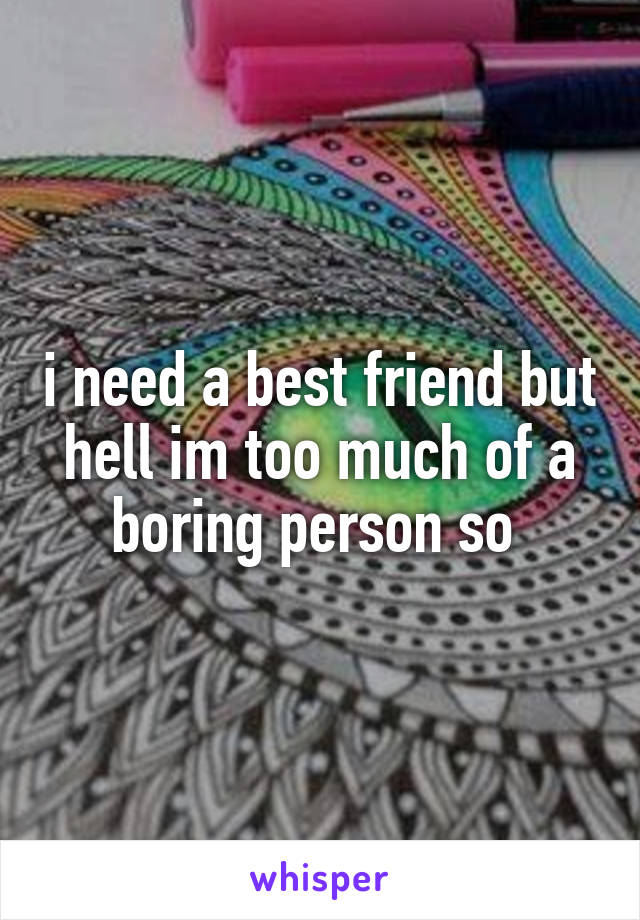 i need a best friend but hell im too much of a boring person so 