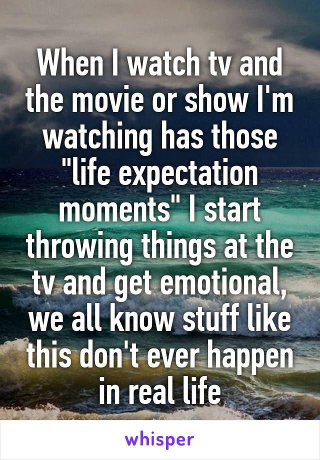 When I watch tv and the movie or show I'm watching has those "life expectation moments" I start throwing things at the tv and get emotional, we all know stuff like this don't ever happen in real life